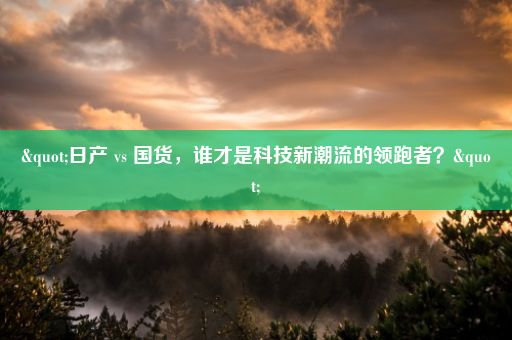 "日产 vs 国货，谁才是科技新潮流的领跑者？"