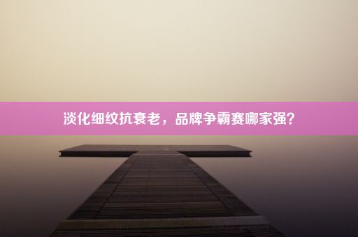 淡化细纹抗衰老，品牌争霸赛哪家强？