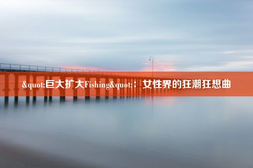 "巨大扩大Fishing"：女性界的狂潮狂想曲