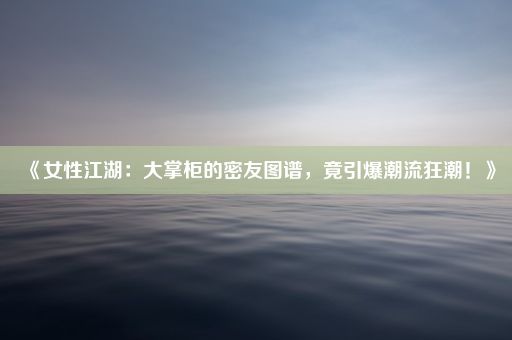 《女性江湖：大掌柜的密友图谱，竟引爆潮流狂潮！》