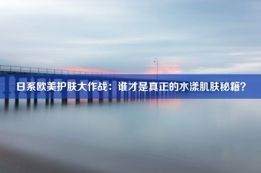 日系欧美护肤大作战：谁才是真正的水漾肌肤秘籍？