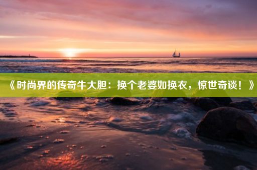 《时尚界的传奇牛大胆：换个老婆如换衣，惊世奇谈！》