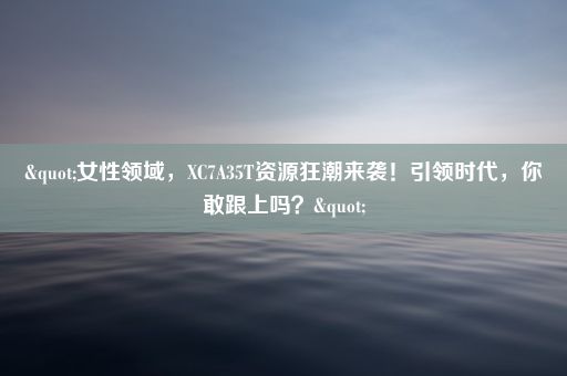 "女性领域，XC7A35T资源狂潮来袭！引领时代，你敢跟上吗？"