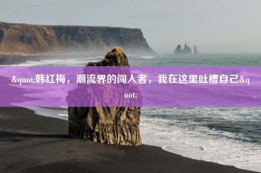 "韩红梅，潮流界的闯入者，我在这里吐槽自己"