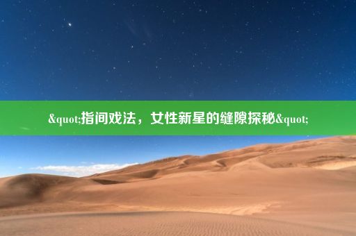 "指间戏法，女性新星的缝隙探秘"