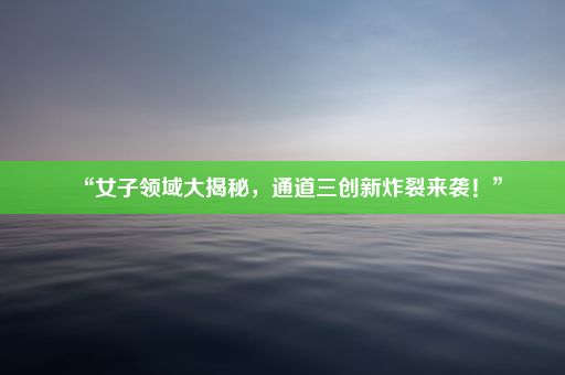 “女子领域大揭秘，通道三创新炸裂来袭！”