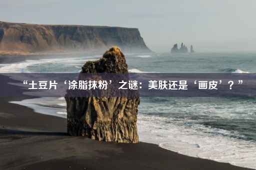 “土豆片‘涂脂抹粉’之谜：美肤还是‘画皮’？”