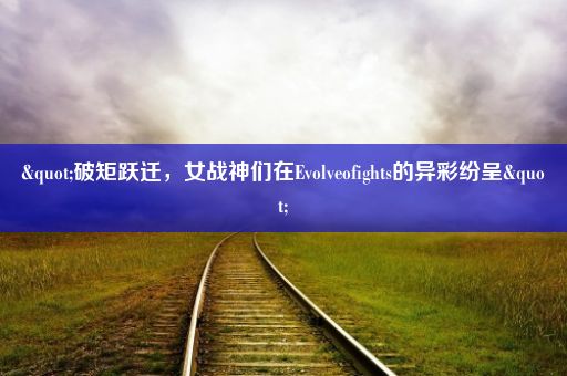 "破矩跃迁，女战神们在Evolveofights的异彩纷呈"