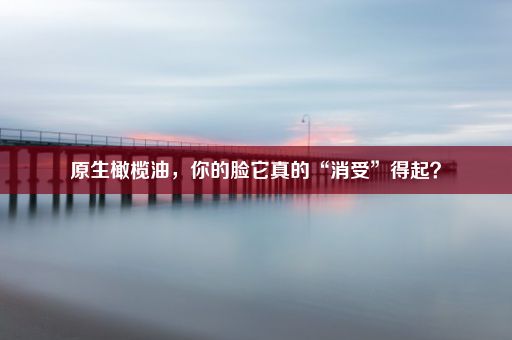 原生橄榄油，你的脸它真的“消受”得起？