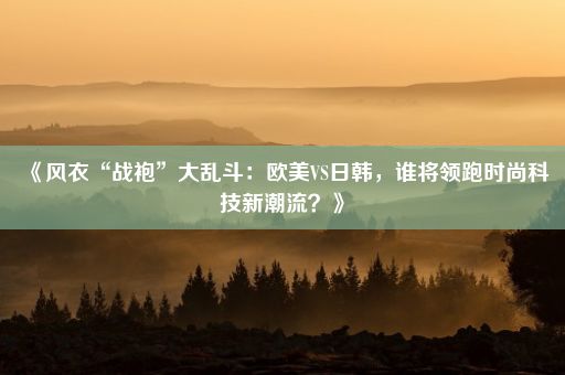 《风衣“战袍”大乱斗：欧美VS日韩，谁将领跑时尚科技新潮流？》