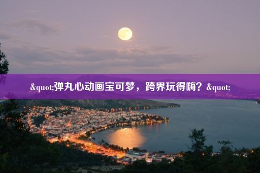 "弹丸心动画宝可梦，跨界玩得嗨？"