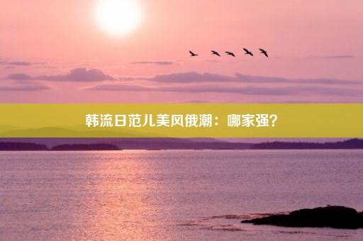 韩流日范儿美风俄潮：哪家强？