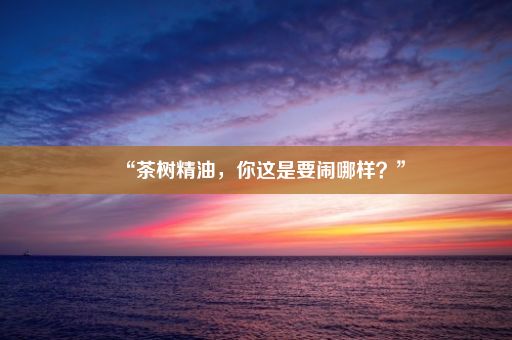 “茶树精油，你这是要闹哪样？”