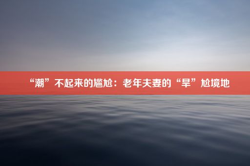 “潮”不起来的尴尬：老年夫妻的“旱”尬境地