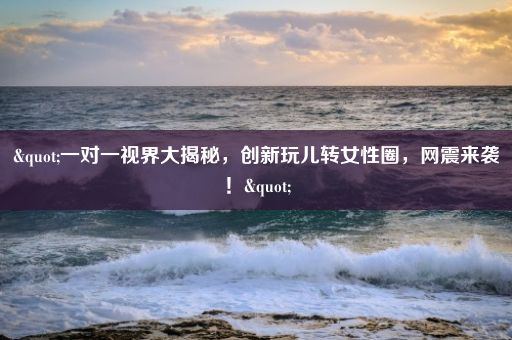 "一对一视界大揭秘，创新玩儿转女性圈，网震来袭！"