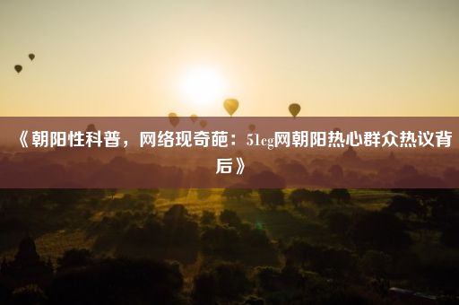 《朝阳性科普，网络现奇葩：51cg网朝阳热心群众热议背后》