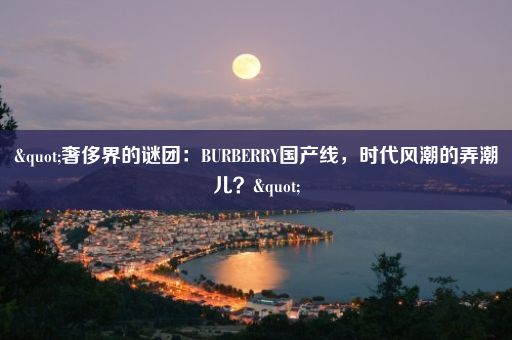 "奢侈界的谜团：BURBERRY国产线，时代风潮的弄潮儿？"