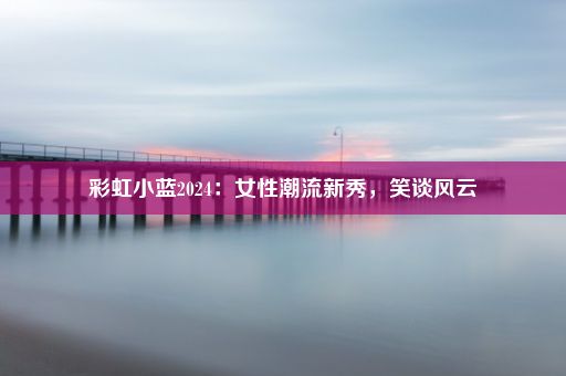 彩虹小蓝2024：女性潮流新秀，笑谈风云