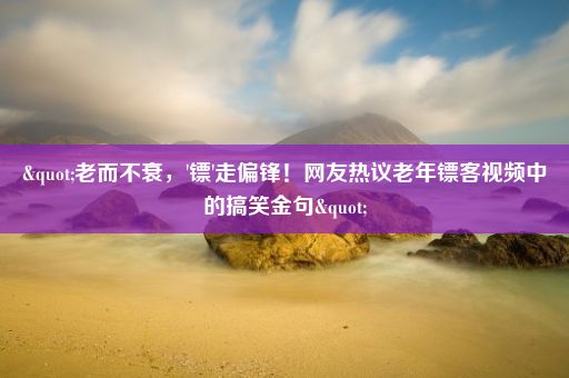 "老而不衰，'镖'走偏锋！网友热议老年镖客视频中的搞笑金句"