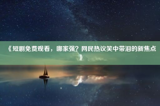 《短剧免费观看，哪家强？网民热议笑中带泪的新焦点》