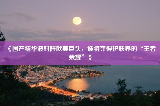 《国产精华液对阵欧美巨头，谁将夺得护肤界的“王者荣耀”》