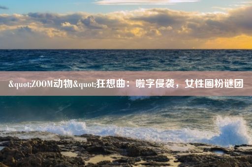 "ZOOM动物"狂想曲：啦字侵袭，女性圈粉谜团