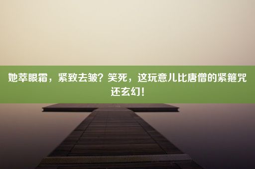 她萃眼霜，紧致去皱？笑死，这玩意儿比唐僧的紧箍咒还玄幻！