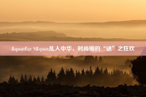 "Eur S"乱入中华，时尚圈的“谜”之狂欢