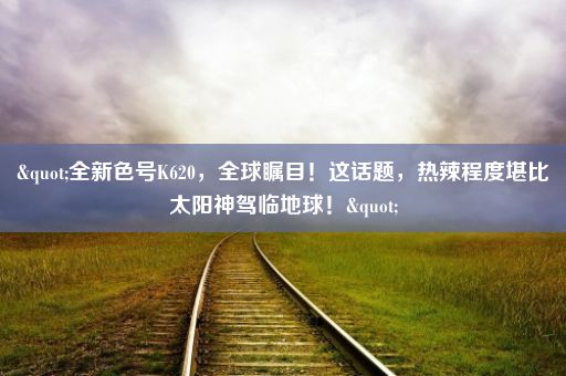 "全新色号K620，全球瞩目！这话题，热辣程度堪比太阳神驾临地球！"