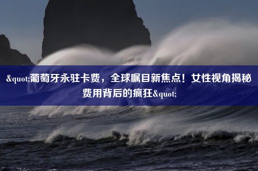 "葡萄牙永驻卡费，全球瞩目新焦点！女性视角揭秘费用背后的疯狂"