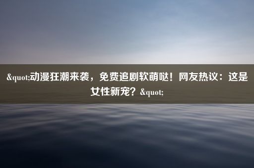 "动漫狂潮来袭，免费追剧软萌哒！网友热议：这是女性新宠？"