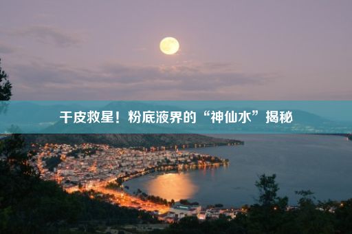 干皮救星！粉底液界的“神仙水”揭秘