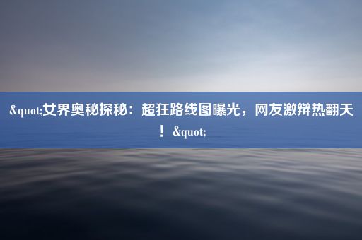 "女界奥秘探秘：超狂路线图曝光，网友激辩热翻天！"