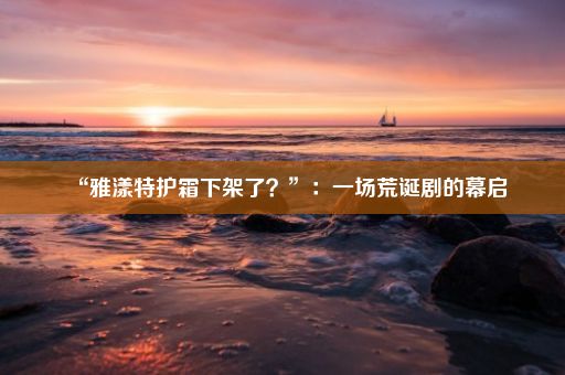 “雅漾特护霜下架了？”：一场荒诞剧的幕启