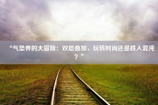 “气垫界的大冒险：双层叠加，玩转时尚还是跌入混沌？”