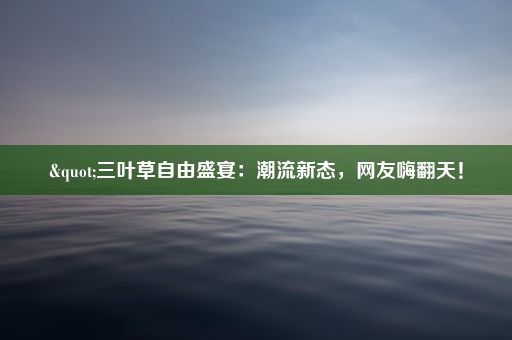 "三叶草自由盛宴：潮流新态，网友嗨翻天！