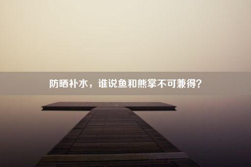 防晒补水，谁说鱼和熊掌不可兼得？