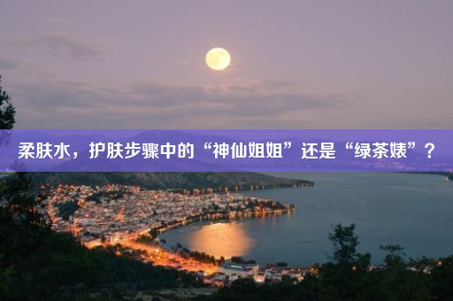 柔肤水，护肤步骤中的“神仙姐姐”还是“绿茶婊”？