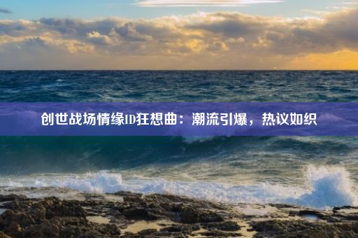 创世战场情缘ID狂想曲：潮流引爆，热议如织