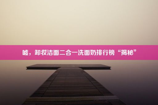 嘘，卸妆洁面二合一洗面奶排行榜“揭秘”