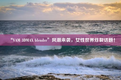 “VAM 3DMAX blender”风潮来袭，女性世界炸裂话题！