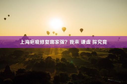 上海疤痕修复哪家强？我来 谦虚 探究竟