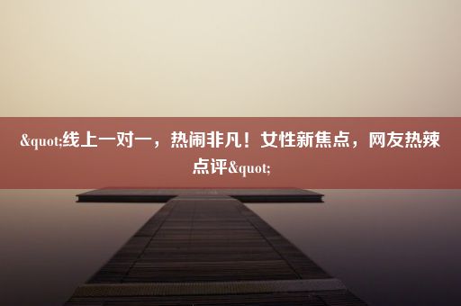 "线上一对一，热闹非凡！女性新焦点，网友热辣点评"