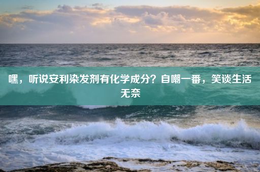 嘿，听说安利染发剂有化学成分？自嘲一番，笑谈生活无奈