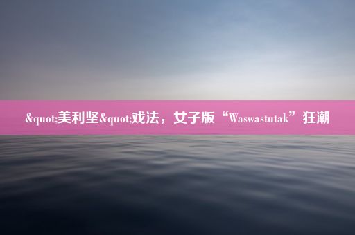 "美利坚"戏法，女子版“Waswastutak”狂潮