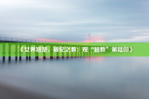 《女界翘楚，破纪之教：观“超教”第陆回》