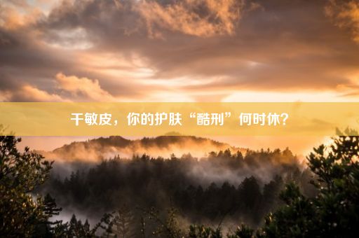 干敏皮，你的护肤“酷刑”何时休？