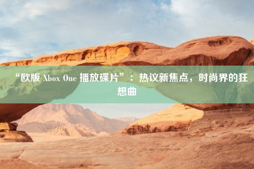 “欧版 Xbox One 播放碟片”：热议新焦点，时尚界的狂想曲