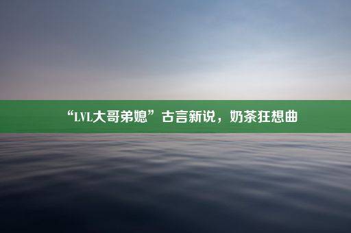 “LVL大哥弟媳”古言新说，奶茶狂想曲