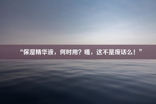 “保湿精华液，何时用？嗤，这不是废话么！”